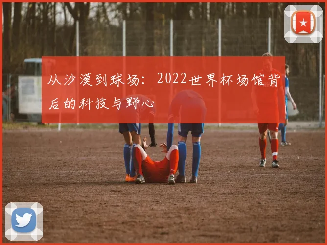 从沙漠到球场：2022世界杯场馆背后的科技与野心