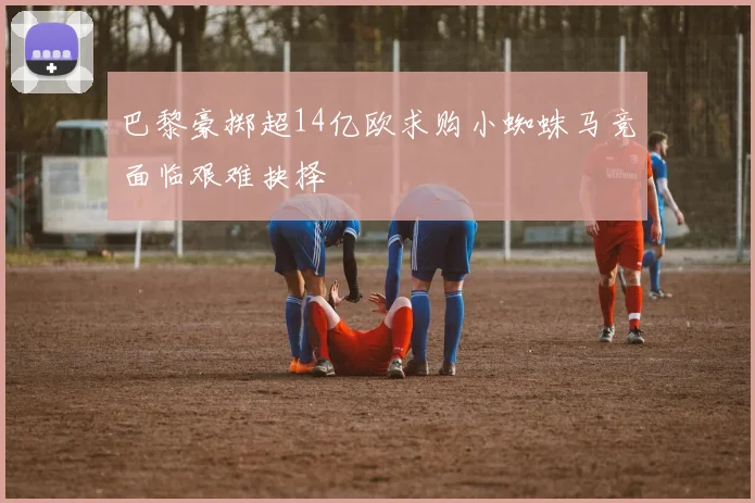 巴黎豪掷超14亿欧求购小蜘蛛马竞面临艰难抉择