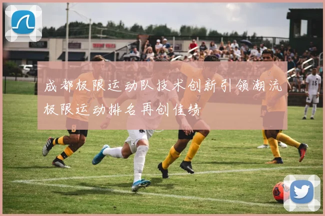 成都极限运动队技术创新引领潮流极限运动排名再创佳绩