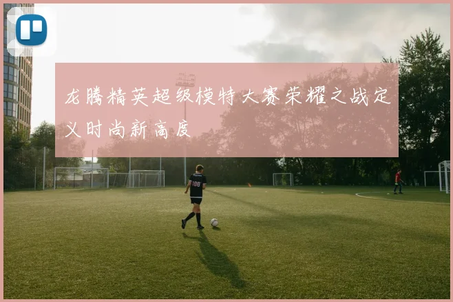 龙腾精英超级模特大赛荣耀之战定义时尚新高度