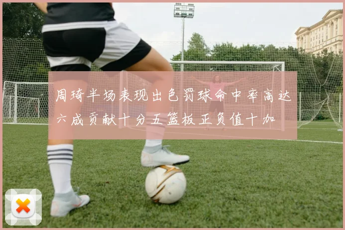 周琦半场表现出色罚球命中率高达六成贡献十分五篮板正负值十加