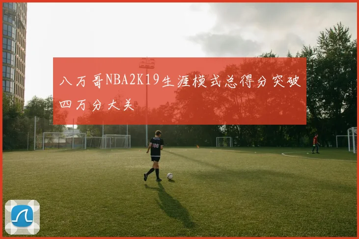 八万哥NBA2K19生涯模式总得分突破四万分大关