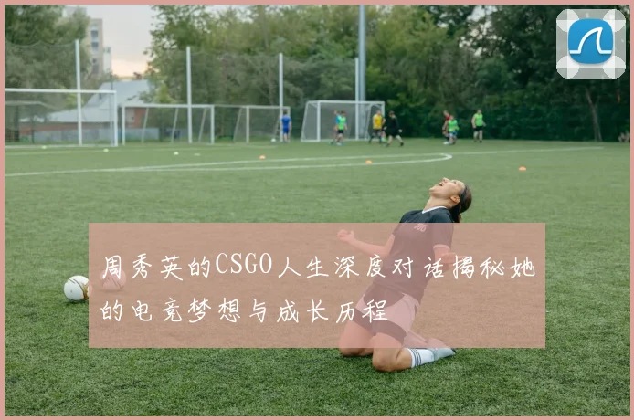 周秀英的CSGO人生深度对话揭秘她的电竞梦想与成长历程