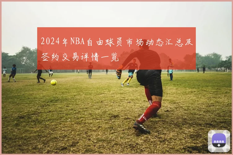 2024年NBA自由球员市场动态汇总及签约交易详情一览