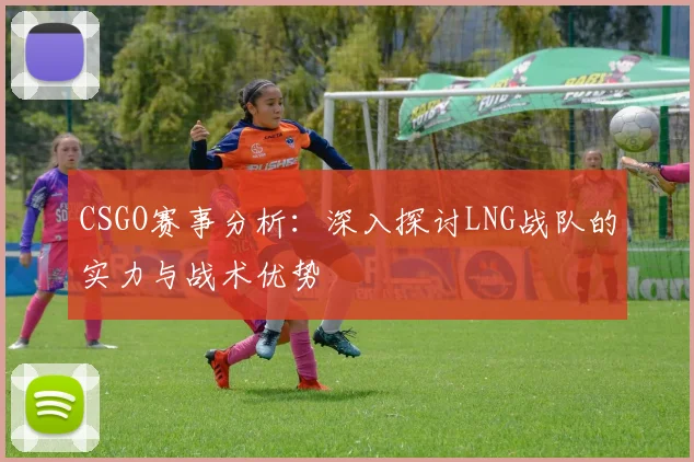 CSGO赛事分析：深入探讨LNG战队的实力与战术优势