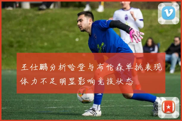 王仕鹏分析哈登与布伦森单挑表现体力不足明显影响竞技状态